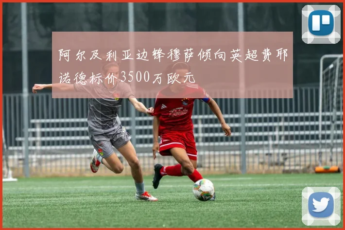 阿尔及利亚边锋穆萨倾向英超费耶诺德标价3500万欧元