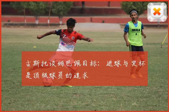 古斯托谈姆巴佩目标：进球与奖杯是顶级球员的追求