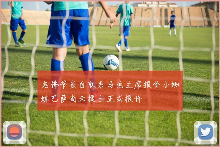 老佛爷亲自联系马竞主席报价小蜘蛛巴萨尚未提出正式报价