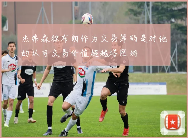杰弗森称布朗作为交易筹码是对他的认可交易价值超越塔图姆