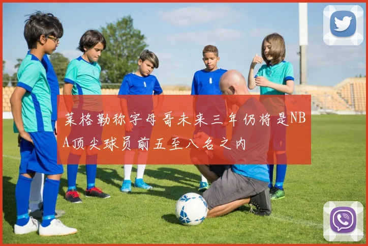 莱格勒称字母哥未来三年仍将是NBA顶尖球员前五至八名之内