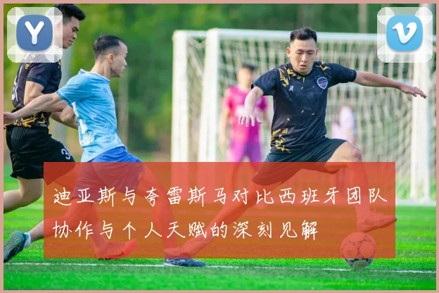 迪亚斯与夸雷斯马对比西班牙团队协作与个人天赋的深刻见解