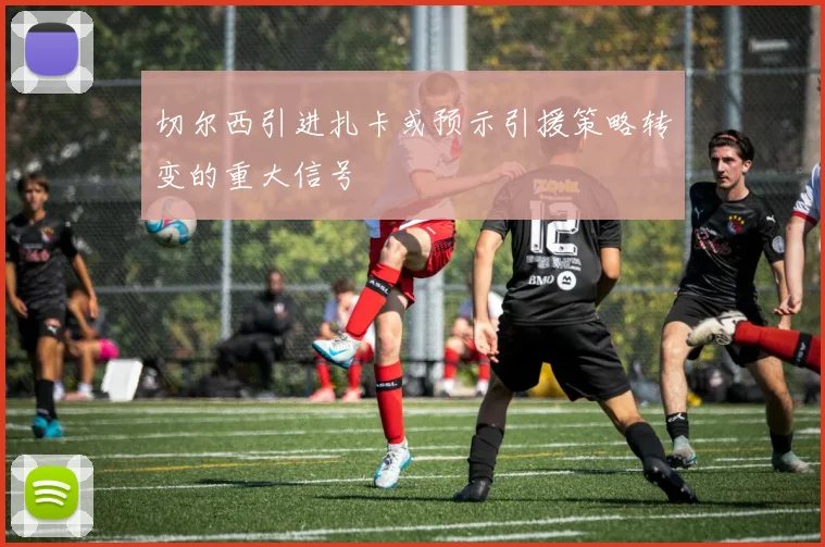 切尔西引进扎卡或预示引援策略转变的重大信号