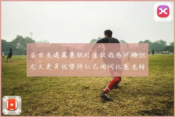 法尔克透露曼联对金玟哉感兴趣但尤文更具优势拜仁已询问比塞克转会情况