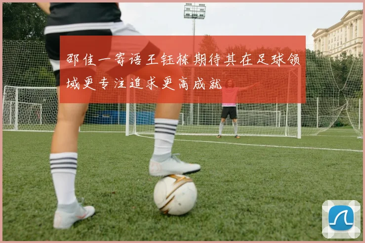 邵佳一寄语王钰栋期待其在足球领域更专注追求更高成就