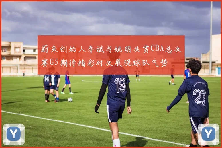 蔚来创始人李斌与姚明共赏CBA总决赛G5期待精彩对决展现球队气势