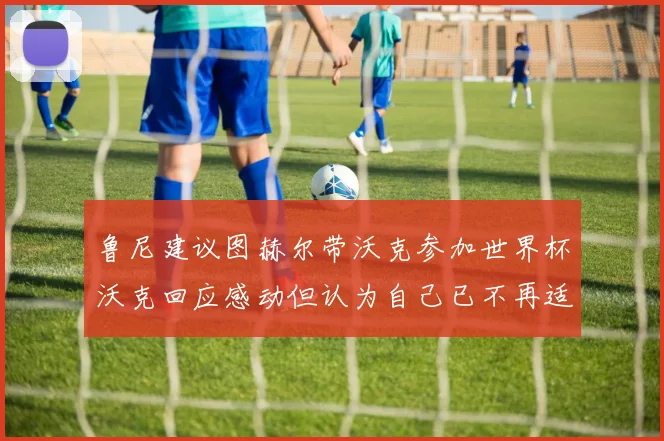 鲁尼建议图赫尔带沃克参加世界杯沃克回应感动但认为自己已不再适合