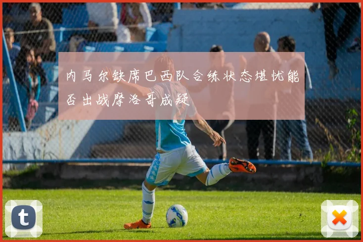 内马尔缺席巴西队合练状态堪忧能否出战摩洛哥成疑