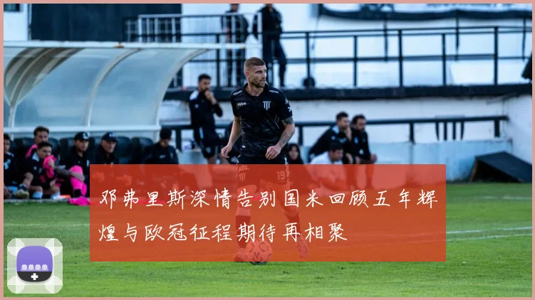 邓弗里斯深情告别国米回顾五年辉煌与欧冠征程期待再相聚
