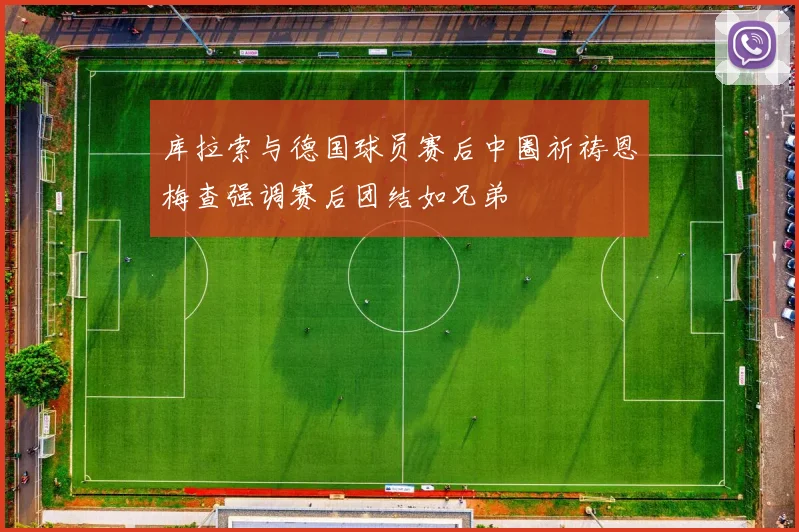 库拉索与德国球员赛后中圈祈祷恩梅查强调赛后团结如兄弟