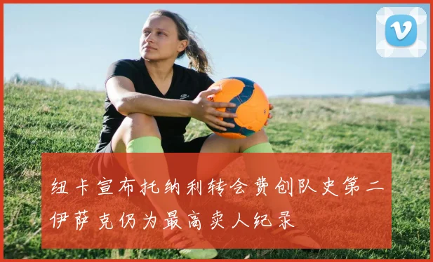 纽卡宣布托纳利转会费创队史第二伊萨克仍为最高卖人纪录