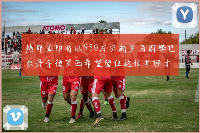 热那亚即将以950万买断罗马前锋巴尔丹齐德罗西希望留住这位年轻才俊