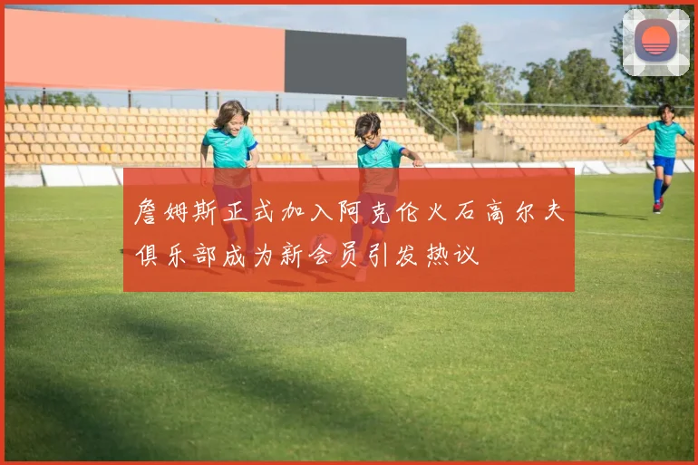 詹姆斯正式加入阿克伦火石高尔夫俱乐部成为新会员引发热议