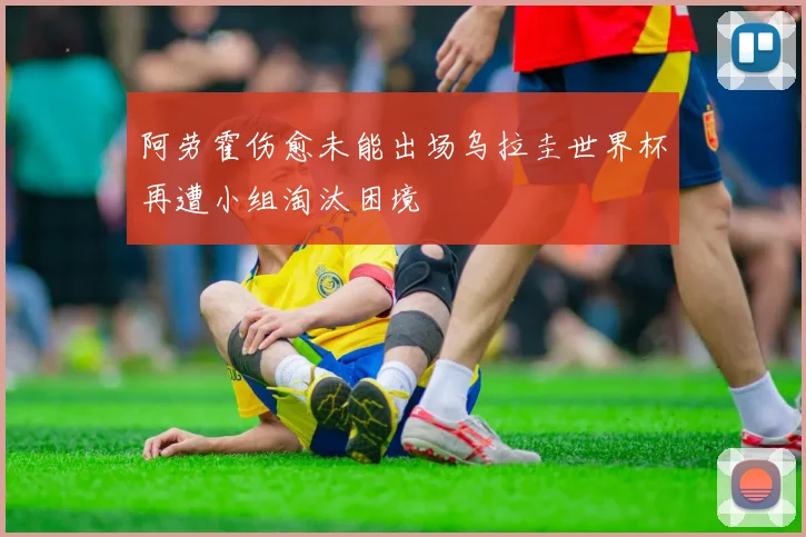 阿劳霍伤愈未能出场乌拉圭世界杯再遭小组淘汰困境