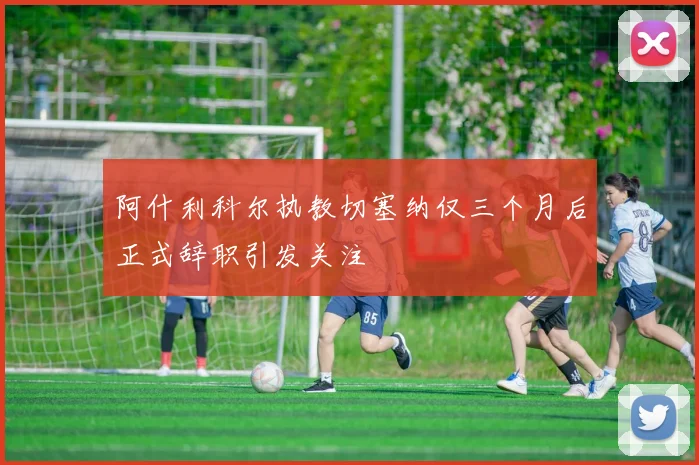 阿什利科尔执教切塞纳仅三个月后正式辞职引发关注