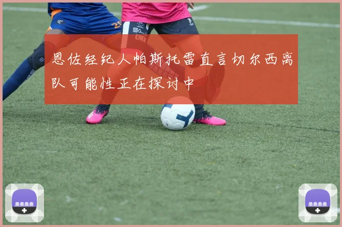恩佐经纪人帕斯托雷直言切尔西离队可能性正在探讨中