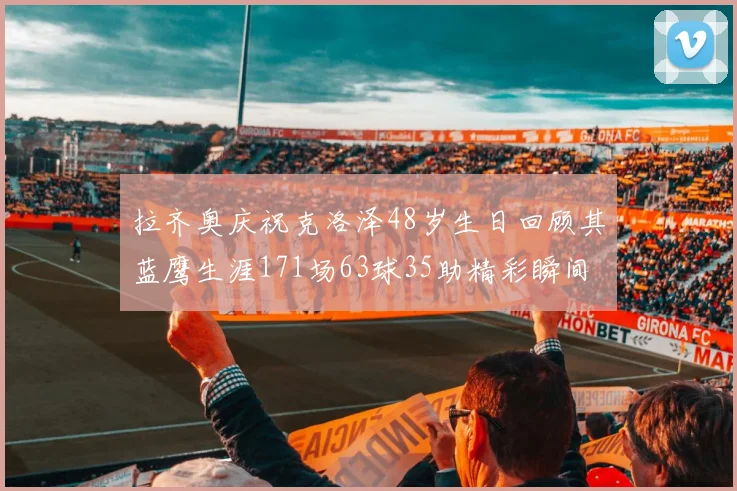 拉齐奥庆祝克洛泽48岁生日回顾其蓝鹰生涯171场63球35助精彩瞬间