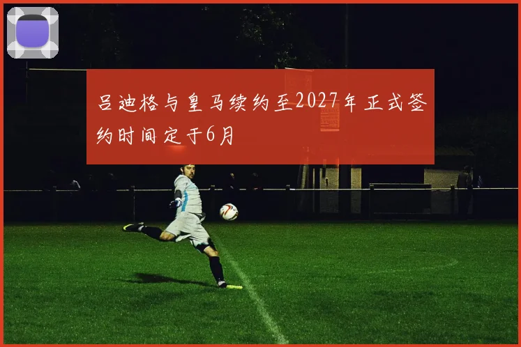 吕迪格与皇马续约至2027年正式签约时间定于6月