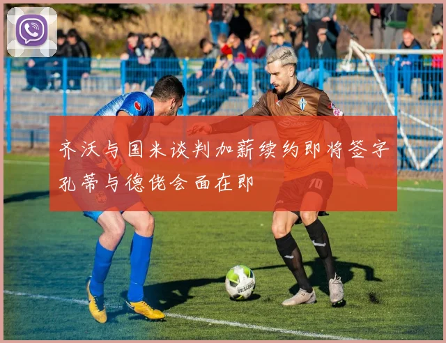 齐沃与国米谈判加薪续约即将签字孔蒂与德佬会面在即