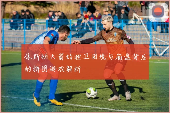 休斯顿火箭的控卫困境与崩盘背后的拼图游戏解析