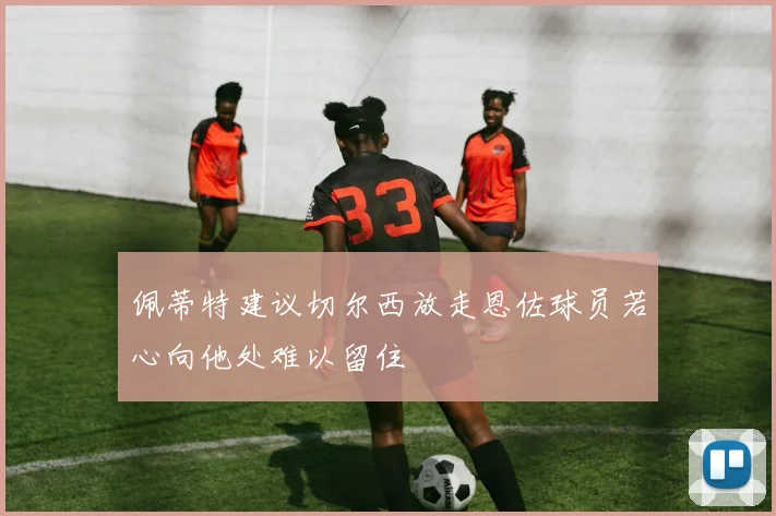 佩蒂特建议切尔西放走恩佐球员若心向他处难以留住