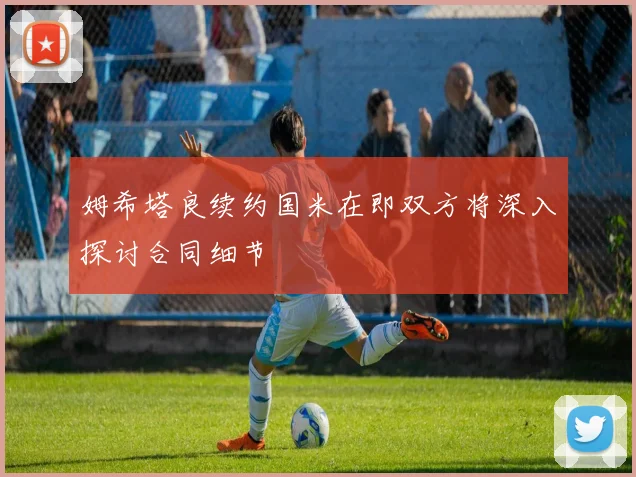 姆希塔良续约国米在即双方将深入探讨合同细节