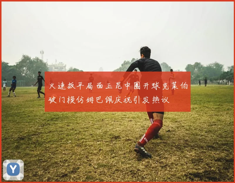 火速扳平局面玉昆中圈开球克莱伯破门模仿姆巴佩庆祝引发热议