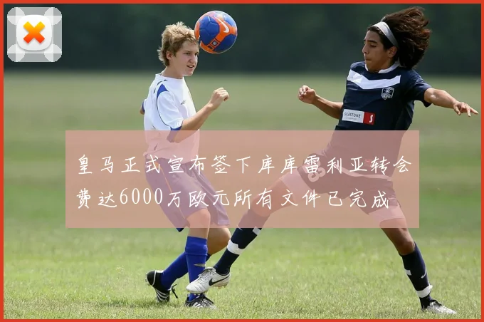 皇马正式宣布签下库库雷利亚转会费达6000万欧元所有文件已完成