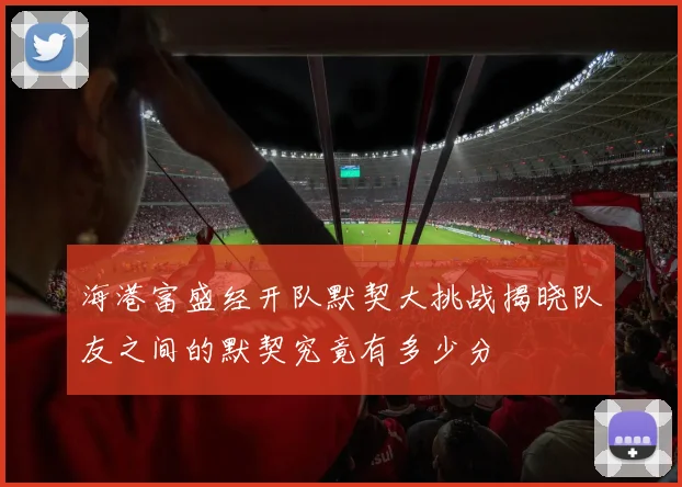 海港富盛经开队默契大挑战揭晓队友之间的默契究竟有多少分