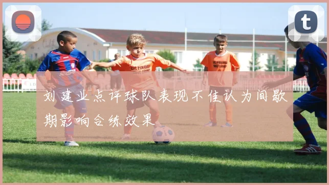 刘建业点评球队表现不佳认为间歇期影响合练效果