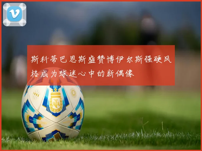 斯科蒂巴恩斯盛赞博伊尔斯强硬风格成为球迷心中的新偶像