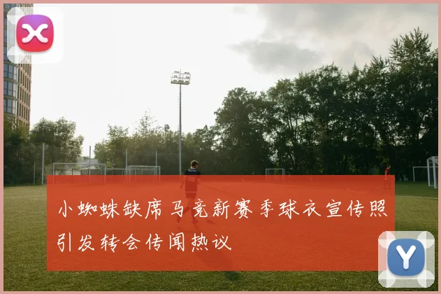 小蜘蛛缺席马竞新赛季球衣宣传照引发转会传闻热议
