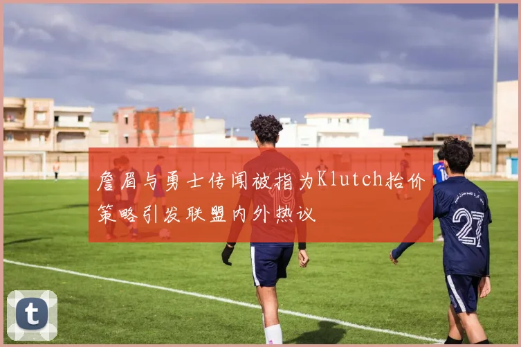 詹眉与勇士传闻被指为Klutch抬价策略引发联盟内外热议